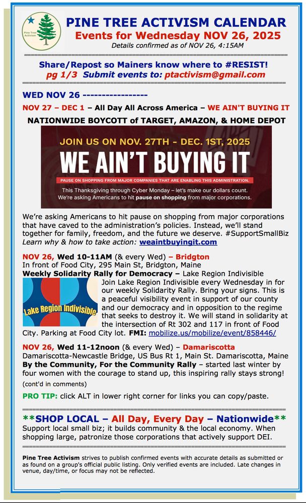 PINE TREE ACTIVISM CALENDAR 
Events for Wednesday NOV 26, 2025
Details confirmed as of NOV 26, 4:15AM

Share/Repost so Mainers know where to #RESIST!  
pg 1/3  Submit events to: ptactivism@gmail.com

WED NOV 26  

NOV 27 – DEC 1 – All Day All Across America – WE AIN'T BUYING IT

  NATIONWIDE BOYCOTT of TARGET, AMAZON, & HOME DEPOT

We’re asking Americans to hit pause on shopping from major corporations that have caved to the administration’s policies. Instead, we’ll stand together for family, freedom, and the future we deserve. #SupportSmallBiz
Learn why & how to take action: weaintbuyingit.com  

NOV 26, Wed 10-11AM (& every Wed) – Bridgton
In front of Food City, 295 Main St, Bridgton, Maine
Weekly Solidarity Rally for Democracy – Lake Region Indivisible 
Join Lake Region Indivisible every Wednesday in for our weekly Solidarity Rally. Bring your signs. This is a peaceful visibility event in support of our county and our democracy and in opposition to the regime that seeks to destroy it. We will stand in solidarity at the intersection of Rt 302 and 117 in front of Food City. Parking at Food City lot. FMI: mobilize.us/mobilize/event/858446/                          

NOV 26, Wed 11-12noon (& every Wed) – Damariscotta
Damariscotta-Newcastle Bridge, US Bus Rt 1, Main St. Damariscotta, Maine 
By the Community, For the Community Rally – started last winter by four women with the courage to stand up, this inspiring rally stays strong!

(cont'd in comments)  

PRO TIP: click ALT in lower right corner for links you can copy/paste.

**SHOP LOCAL – All Day, Every Day – Nationwide**
Support local small biz; it builds community & the local economy. When shopping large, patronize those corporations that actively support DEI. 

Pine Tree Activism strives to publish confirmed events with accurate details as submitted or as found on a group's official public listing. Only verified events are included. Late changes in venue, day/time, or focus may not be reflected.