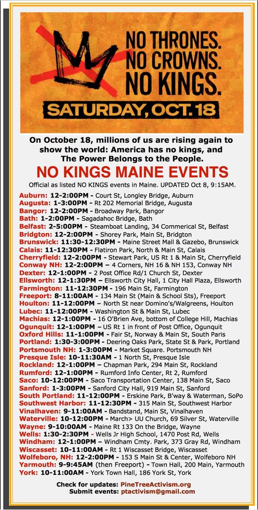 On October 18, millions of us are rising again to 
show the world: America has no kings, and 
The Power Belongs to the People.

NO KINGS MAINE EVENTS
Official as listed NO KINGS events in Maine. UPDATED Oct 8, 9:15AM.
     
Auburn: 12-2:00PM - Court St, Longley Bridge, Auburn
Augusta: 1-3:00PM - Rt 202 Memorial Bridge, Augusta
Bangor: 12-2:00PM - Broadway Park, Bangor 
Bath: 1-2:00PM - Sagadahoc Bridge, Bath
Belfast: 2-5:00PM - Steamboat Landing, 34 Commerical St, Belfast
Bridgton: 12-2:00PM - Shorey Park, Main St, Bridgton
Brunswick: 11:30-12:30PM - Maine Street Mall & Gazebo, Brunswick
Calais: 11-12:30PM - Flatiron Park, North & Main St, Calais
Cherryfield: 12-2:00PM - Stewart Park, US Rt 1 & Main St, Cherryfield
Conway NH: 12-2:00PM – 4 Corners, NH 16 & NH 153, Conway NH
Dexter: 12-1:00PM - 2 Post Office Rd/1 Church St, Dexter
Ellsworth: 12-1:30PM – Ellsworth City Hall, 1 City Hall Plaza, Ellsworth
Farmington: 11-12:30PM - 196 Main St, Farmington
Freeport: 8-11:00AM - 134 Main St (Main & School Sts), Freeport
Houlton: 11-12:00PM – North St near Domino's/Walgreens, Houlton
Lubec: 11-12:00PM - Washington St & Main St, Lubec
Machias: 12-1:00PM - 16 O'Brien Ave, bottom of College Hill, Machias
Ogunquit: 12-1:00PM – US Rt 1 in front of Post Office, Ogunquit
Oxford Hills: 11-1:00PM - Fair St, Norway & Main St, South Paris
Portland: 1:30-3:00PM - Deering Oaks Park, State St & Park, Portland
Portsmouth NH: 1-3:00PM - Market Square. Portsmouth NH
Presque Isle: 10-11:30AM - 1 North St, Presque Isle
Rockland: 12-1:00PM – Chapman Park, 294 Main St, Rockland
Rumford: 12-1:00PM - Rumford Info Center, Rt 2, Rumford
Saco: 10-12:00PM - Saco Transportation Center, 138 Main St, Saco
Sanford: 1-3:00PM - Sanford City Hall, 919 Main St, Sanford
South Portland: 11-12:00PM - Erskine Park, B'way & Waterman, SoPo
Southwest Harbor: 11-12:30PM - 315 Main St, Southwest Harbor
Vinalhaven: 9-11:00AM - Bandstand, Main St, Vinalhaven
Waterville: 10-12:00PM - March> UU Church, 69 Silver St, Water…