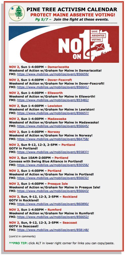 PINE TREE ACTIVISM CALENDAR 
PROTECT MAINE ABSENTEE VOTING!
Pg 5/7 –  Join the fight at these events. 

NOV 2, Sun 1-4:00PM – Damariscotta 
Weekend of Action w/Graham for Maine in Damariscotta! 
FMI: https://www.mobilize.us/mobilize/event/856659/  

NOV 2, Sun 1-4:00PM – Dover-Foxcroft
Weekend of Action w/Graham for Maine in Dover-Foxcroft! 
FMI: https://www.mobilize.us/mobilize/event/856641/ 

NOV 2, Sun 1-4:00PM – Ellsworth
Weekend of Action w/Graham for Maine in Ellsworth! 
FMI: https://www.mobilize.us/mobilize/event/853482/ 

NOV 2, Sun 1-4:00PM – Lewiston
Weekend of Action w/Graham for Maine in Lewiston! 
FMI: https://www.mobilize.us/mobilize/event/856657/ 

NOV 2, Sun 1-4:00PM – Madawaska
Weekend of Action w/Graham for Maine in Madawaska! 
FMI: https://www.mobilize.us/mobilize/event/856645/ 

NOV 2, Sun 1-4:00PM – Norway
Weekend of Action w/Graham for Maine in Norway! 
FMI: https://www.mobilize.us/mobilize/event/864758/ 

NOV 2, Sun 9-12, 12-3, 2-5PM – Portland
GOTV in Portland! 
FMI: https://www.mobilize.us/mobilize/event/855837/ 

NOV 2, Sun 10AM-2:00PM – Portland
Canvass with Swing Blue Alliance in Portland! 
FMI: https://www.mobilize.us/mobilize/event/830556/ 

NOV 2, Sun 1-4:00PM – Portland
Weekend of Action w/Graham for Maine in Portland! 
FMI: https://www.mobilize.us/mobilize/event/856632/ 

NOV 2, Sun 1-4:00PM – Presque Isle
Weekend of Action w/Graham for Maine in Presque Isle! 
FMI: https://www.mobilize.us/mobilize/event/856643/  

NOV 2, Sun, 9-12, 12-3, 2-5PM – Rockland
GOTV in Rockland! 
FMI: https://www.mobilize.us/mobilize/event/860890/ 

NOV 2, Sun 1-4:00PM – Rumford
Weekend of Action w/Graham for Maine in Rumford! 
FMI: https://www.mobilize.us/mobilize/event/856652/ 

NOV 2, Sun, 9-12, 12-3, 2-5PM – Seacoast
GOTV in Seacoast! 
FMI: https://www.mobilize.us/mobilize/event/858148/ 

(cont'd in comments)

**PRO TIP: click ALT in lower right corner for links you can copy/paste.