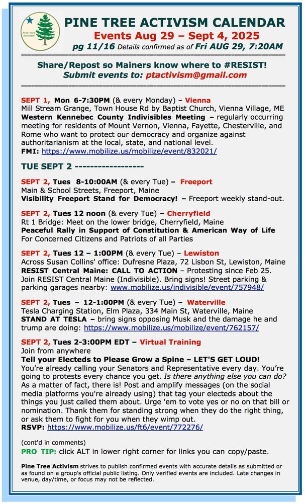 SEPT 1, Mon 6-7:30PM (& every Monday) – Vienna Mill Stream Grange, Town House Rd by Baptist Church, Vienna Village, ME Western Kennebec County Indivisibles Meeting – regularly occurring meeting for residents of Mount Vernon, Vienna, Fayette, Chesterville, and Rome who want to protect our democracy and organize against authoritarianism at the local, state, and national level. FMI: https://www.mobilize.us/mobilize/event/832021/ TUE SEPT 2 ------------------ SEPT 2, Tues 8-10:00AM (& every Tue) – Freeport Main & School Streets, Freeport, Maine Visibility Freeport Stand for Democracy! – Freeport weekly stand-out. SEPT 2, Tues 12 noon (& every Tue) – Cherryfield Rt 1 Bridge: Meet on the lower bridge, Cherryfield, Maine Peaceful Rally in Support of Constitution & American Way of Life For Concerned Citizens and Patriots of all Parties SEPT 2, Tues 12 – 1:00PM (& every Tue) – Lewiston Across Susan Collins' office: Dufresne Plaza, 72 Lisbon St, Lewiston, Maine RESIST Central Maine: CALL TO ACTION – Protesting since Feb 25. Join RESIST Central Maine (Indivisible). Bring signs! Street parking & parking garages nearby: www.mobilize.us/indivisible/event/757948/ SEPT 2, Tues – 12-1:00PM (& every Tue) – Waterville Tesla Charging Station, Elm Plaza, 334 Main St, Waterville, Maine STAND AT TESLA – bring signs opposing Musk and the damage he and trump are doing: https://www.mobilize.us/mobilize/event/762157/ SEPT 2, Tues 2-3:00PM EDT – Virtual Training Join from anywhere Tell your Electeds to Please Grow a Spine – LET'S GET LOUD! You’re already calling your Senators and Representative every day. You’re going to protests every chance you get. Is there anything else you can do? As a matter of fact, there is! Post and amplify messages (on the social media platforms you're already using) that tag your electeds about the things you just called them about. Urge 'em to vote yes or no on that bill or nomination. Thank them for standing strong when they do the right thin…