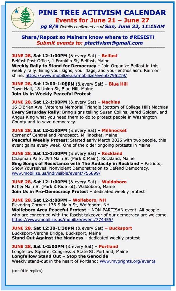 JUNE 28, Sat 12-1:00PM (& every Sat) – Belfast
Belfast Post Office, 1 Franklin St, Belfast, Maine
Weekly Rally to Stand for Democracy – Join Organize Belfast in this weekly rally. Bring your signs, your flags, and your enthusiasm. Rain or shine. https://www.mobilize.us/mobilize/event/795219/ 

JUNE 28, Sat 12:00-1:00PM (& every Sat) – Blue Hill
Town Hall, 18 Union St, Blue Hill, Maine
Join Us in Weekly Peaceful Protest

JUNE 28, Sat 12-1:00PM (& every Sat) – Machias
16 O'Brien Ave, Veterans Memorial Triangle (bottom of College Hill) Machias
Every Saturday Rally: Bring signs telling Susan Collins, Jared Golden, and Angus King what you need them to do to protect people in Washington County and to save democracy.  

JUNE 28, Sat 12-2:00PM (& every Sat) – Millinocket
Corner of Central and Penobscot, Millinocket, Maine 
Peaceful Weekly Protest: Started early March 2025 with two people, this event gains every week. One of the older ongoing protests in Maine. 

JUNE 28, Sat 12-1:00PM (& every Sat) – Rockland
Chapman Park, 294 Main St (Park & Main), Rockland, Maine
Sing Songs of Resistance with The Audacity in Rockland – Patriots, Show Yourselves! Nonviolent Demonstration to Defend Democracy.
www.mobilize.us/indivisible/event/755899/ 

JUNE 28, Sat 12-1:00PM (& every Sat) – Waldoboro
Rt1 & Main St (Park & Ride lot), Waldoboro, Maine
Join Us in Pro-Democracy Protest – dedicated weekly protest

JUNE 28, Sat 12-1:00PM – Wolfeboro, NH
Pickering Corner, 136 S Main St, Wolfeboro, NH
Wolfeboro Area Peaceful Protest – NON-PARTISAN event. All people who are concerned with the fascist takeover of our democracy are welcome.
https://www.mobilize.us/mobilize/event/774455/  

JUNE 28, Sat 12:30-1:30PM (& every Sat) – Bucksport
Bucksport-Verona Bridge, Bucksport, Maine
Stand Out Against the Madness – dedicated weekly protest

JUNE 28, Sat 1-2:00PM (& every Sat) – Portland
Longfellow Square, Congress & State St, Portland, Maine
Longfellow Stand Out – Stop the Genocide
Weekly stand-out in t…