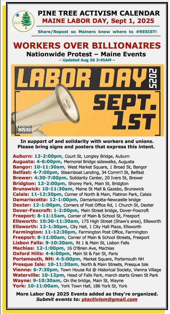 PINE TREE ACTIVISM CALENDAR MAINE LABOR DAY, Sept 1, 2025 ================================================================== Share/Repost so Mainers know where to #RESIST! ================================================================== WORKERS OVER BILLIONAIRES Nationwide Protest – Maine Events – Updated Aug 26 3:45AM – In support of and solidarity with workers and unions. Please bring signs and posters that express this intent. Auburn: 12-2:00pm, Court St, Longley Bridge, Auburn Augusta: 4-6:00pm, Memorial Bridge sidewalks, Augusta Bangor: 10-11:30am, West Market Square, 1 Broad St, Bangor Belfast: 4-7:00pm, Steamboat Landing, 34 Comm'l St, Belfast Brewer: 4:30-7:00pm, Solidarity Center, 20 Ivers St, Brewer Bridgton: 12-2:00pm, Shorey Park, Main St, Bridgton Brunswick: 10-11:30am, Maine St Mall & Gazebo, Brunswick Calais: 11-12:30pm, Corner of North & Main, Flatiron Park, Calais Damariscotta: 12-1:00pm, Damariscotta-Newcastle bridge Dexter: 12-1:00pm, Corners of Post Office Rd, 1 Church St, Dexter Dover-Foxcroft: 1-2:00pm, Main Street bridge, Dover-Foxcroft Freeport: 8-11:15am, Corner of Main & School St, Freeport Ellsworth: 10:30-11:30am, 175 High Street (Shaw's area), Ellsworth Ellsworth: 12-1:30pm, City Hall, 1 City Hall Plaza, Ellsworth Farmington: 11-12:30pm, Farmington Post Office, Farmington Freeport: 8-11:00am, Corner of Main & School Streets, Freeport Lisbon Falls: 9-10:30am, Rt 1 & Main St, Lisbon Falls Machias: 12-1:00pm, 16 O'Brien Ave, Machias Oxford Hills: 4-6:00pm, Main St & Fair St, Paris Portsmouth, NH: 4-5:00pm, Market Square, Portsmouth NH Presque Isle: 10-11:30am, North & Main Streets, Presque Isle Vienna: 6-7:30pm, Town House Rd @ Historical Society, Vienna Village Waterville: 10-12pm, Head of Falls Park, march starts Green St Park Wayne: 9-10:30am, On the bridge, Main St, Wayne York: 10-11:00am, York Town Hall, 186 York St, York More Labor Day 2025 Events added as they're …