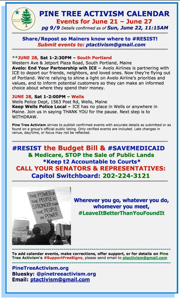 PINE TREE ACTIVISM CALENDAR                          
Events for June 21 – June 27
 pg 9/9 Details confirmed as of Sun, June 22, 11:15AM
============================================================================== 
Share/Repost so Mainers know where to #RESIST!  
Submit events to: ptactivism@gmail.com
============================================================================== 

**JUNE 28, Sat 1-2:30PM – South Portland
Western Ave & Jetport Plaza Road, South Portland, Maine
Avelo: End Your Partnership wih ICE – Avelo Airlines is partnering with ICE to deport our friends, neighbors, and loved ones. Now they’re flying out of Portland. We're rallying to shine a light on Avelo Airline’s priorities and values, and to inform potential customers so they can make an informed choice about where they spend their money. 

JUNE 28, Sat 1-2:00PM – Wells
Wells Police Dept, 1563 Post Rd, Wells, Maine
Keep Wells Police Local – ICE has no place in Wells or anywhere in Maine. Join us in saying THANK YOU for the pause. Next step is to WITHDRAW.

Pine Tree Activism strives to publish confirmed events with accurate details as submitted or as found on a group's official public listing. Only verified events are included. Late changes in venue, day/time, or focus may not be reflected.

============================================================================== 
#RESIST the Budget Bill & #SAVEMEDICAID 
& Medicare, STOP the Sale of Public Lands 
*Keep t2 Accountable to Courts*
CALL YOUR SENATORS & REPRESENTATIVES: 
Capitol Switchboard: 202-224-3121 
============================================================================== 



Wherever you go, whatever you do, whomever you meet, #LeaveItBetterThanYouFoundIt






-------------------------------------------------------------------------------- 
To add calendar events, make corrections, offer support, or for details on Pine Tree Activism's #SupportFreeSigns, please send email to ptactivism@gmail.com
---------------------------------…