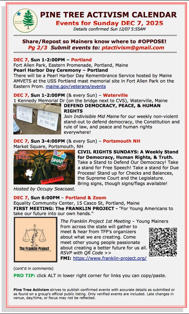 Pg 2/3  Submit events to: ptactivism@gmail.com

DEC 7, Sun 1-2:00PM – Portland 
Fort Allen Park, Eastern Promenade, Portland, Maine
Pearl Harbor Day Ceremony – Portland 
There will be a Pearl Harbor Day Remembrance Service hosted by Maine AMVETS at the USS Portland mast memorial site in Fort Allen Park on the Eastern Prom. maine.gov/veterans/events 

DEC 7, Sun 1-2:00PM (& every Sun) – Waterville
1 Kennedy Memorial Dr (on the bridge next to CVS), Waterville, Maine
DEFEND DEMOCRACY, PEACE, & HUMAN RIGHTS
Join Indivisible Mid Maine for our weekly non-violent stand-out to defend democracy, the Constitution and rule of law, and peace and human rights everywhere!

DEC 7, Sun 3-4:00PM (& every Sun) – Portsmouth NH
Market Square, Portsmouth, NH
CIVIL RIGHTS SUNDAYS: A Weekly Stand for Democracy, Human Rights, & Truth.                                                                                  
Take a Stand to Defend Our Democracy! Take a stand for Free Speech! Take a stand for Due Process! Stand up for Checks and Balances, the Supreme Court and the Legislature. 
Bring signs, though signs/flags available! 
Hosted by Occupy Seacoast. 

DEC 7, Sun 6:00PM – Portland & Zoom 
Equality Community Center, 15 Casco St, Portland, Maine
FIRST MEETING: The FRANKLIN PROJECT - "For Young Americans to take our future into our own hands."

The Franklin Project 1st Meeting – Young Mainers from across the state will gather to meet & hear from TFP’s organizers about what we are creating. Come meet other young people passionate about creating a better future for us all. RSVP with QR Code >>
FMI: https://www.franklin-project.org/ 

(cont'd in comments)  

PRO TIP: click ALT in lower right corner for links you can copy/paste.

Pine Tree Activism strives to publish confirmed events with accurate details as submitted or as found on a group's official public listing. Only verified events are included. Late changes in venue, day/time, or focus may not be reflected.