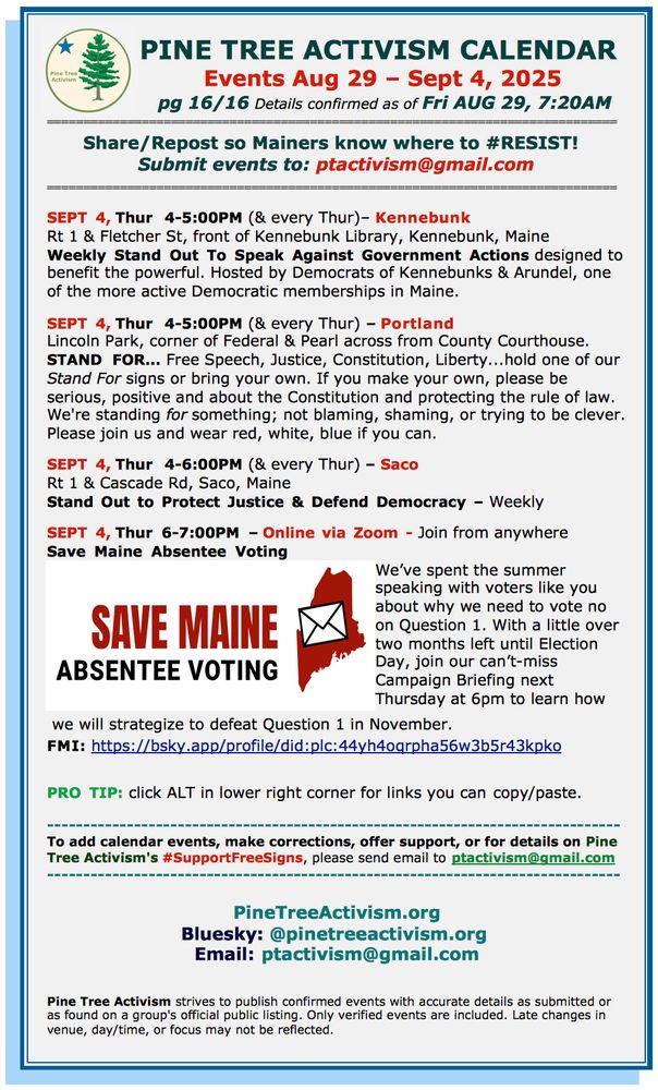 PINE TREE ACTIVISM CALENDAR Events Aug 29 – Sept 4, 2025 pg 16/16 Details confirmed as of Fri AUG 29, 7:20AM ============================================================================== Share/Repost so Mainers know where to #RESIST! Submit events to: ptactivism@gmail.com ============================================================================== SEPT 4, Thur 4-5:00PM (& every Thur)– Kennebunk Rt 1 & Fletcher St, front of Kennebunk Library, Kennebunk, Maine Weekly Stand Out To Speak Against Government Actions designed to benefit the powerful. Hosted by Democrats of Kennebunks & Arundel, one of the more active Democratic memberships in Maine. SEPT 4, Thur 4-5:00PM (& every Thur) – Portland Lincoln Park, corner of Federal & Pearl across from County Courthouse. STAND FOR... Free Speech, Justice, Constitution, Liberty...hold one of our Stand For signs or bring your own. If you make your own, please be serious, positive and about the Constitution and protecting the rule of law. We're standing for something; not blaming, shaming, or trying to be clever. Please join us and wear red, white, blue if you can. SEPT 4, Thur 4-6:00PM (& every Thur) – Saco Rt 1 & Cascade Rd, Saco, Maine Stand Out to Protect Justice & Defend Democracy – Weekly SEPT 4, Thur 6-7:00PM – Online via Zoom - Join from anywhere Save Maine Absentee Voting We’ve spent the summer speaking with voters like you about why we need to vote no on Question 1. With a little over two months left until Election Day, join our can’t-miss Campaign Briefing next Thursday at 6pm to learn how we will strategize to defeat Question 1 in November. FMI: https://bsky.app/profile/did:plc:44yh4oqrpha56w3b5r43kpko PRO TIP: click ALT in lower right corner for links you can copy/paste. To add calendar events, make corrections, offer support, or for details on Pine Tree Activism's #SupportFreeSigns, please send email to ptactivism@gmail.com PineTreeActivism.org Email: ptactivism@gmail.com 