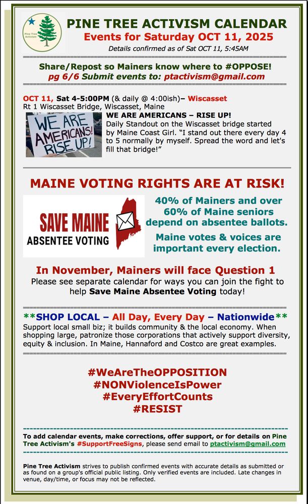 PINE TREE ACTIVISM CALENDAR 
Events for Saturday OCT 11, 2025
Details confirmed as of Sat OCT 11, 5:45AM
====================================================
Share/Repost so Mainers know where to #OPPOSE! 
pg 6/6 Submit events to: ptactivism@gmail.com
====================================================

OCT 11, Sat 4-5:00PM (& daily @ 4:00ish)– Wiscasset
Rt 1 Wiscasset Bridge, Wiscasset, Maine
WE ARE AMERICANS – RISE UP!
Daily Standout on the Wiscasset bridge started 
by Maine Coast Girl. “I stand out there every day 4 to 5 normally by myself. Spread the word and let's fill that bridge!”


MAINE VOTING RIGHTS ARE AT RISK!

40% of Mainers and over 60% of Maine seniors depend on absentee ballots. 

Maine votes & voices are important every election. 


In November, Mainers will face Question 1 
Please see separate calendar for ways you can join the fight to help Save Maine Absentee Voting today!

==============================================================================  
**SHOP LOCAL – All Day, Every Day – Nationwide**
Support local small biz; it builds community & the local economy. When shopping large, patronize those corporations that actively support diversity, equity & inclusion. In Maine, Hannaford and Costco are great examples.
==============================================================================  


#WeAreTheOPPOSITION
#NONViolenceIsPower
#EveryEffortCounts
#RESIST

-------------------------------------------------------------------------------
To add calendar events, make corrections, offer support, or for details on Pine Tree Activism's #SupportFreeSigns, please send email to ptactivism@gmail.com
-------------------------------------------------------------------------------

Pine Tree Activism strives to publish confirmed events with accurate details as submitted or as found on a group's official public listing. Only verified events are included. Late changes in venue, day/time, or focus may not be reflected.