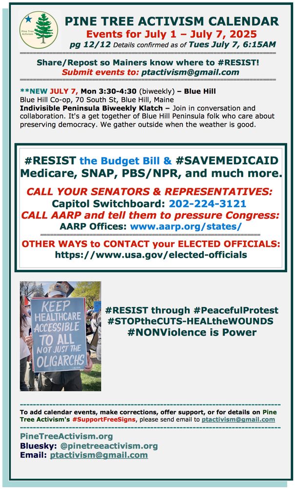 **NEW JULY 7, Mon 3:30-4:30 (biweekly) – Blue Hill
Blue Hill Co-op, 70 South St, Blue Hill, Maine
Indivisible Peninsula Biweekly Klatch – Join in conversation and collaboration. It's a get together of Blue Hill Peninsula folk who care about preserving democracy. We gather outside when the weather is good. 



#RESIST the Budget Bill & #SAVEMEDICAID              Medicare, SNAP, PBS/NPR, and much more.  

CALL YOUR SENATORS & REPRESENTATIVES: 
Capitol Switchboard: 202-224-3121 
CALL AARP and tell them to pressure Congress:
AARP Offices: www.aarp.org/states/
=================================================================== 
OTHER WAYS to CONTACT your ELECTED OFFICIALS: https://www.usa.gov/elected-officials

#RESIST through #PeacefulProtest
#STOPtheCUTS-HEALtheWOUNDS 
#NONViolence is Power







-------------------------------------------------------------------------------- 
To add calendar events, make corrections, offer support, or for details on Pine Tree Activism's #SupportFreeSigns, please send email to ptactivism@gmail.com
-------------------------------------------------------------------------------- 
PineTreeActivism.org
Bluesky: @pinetreeactivism.org 
Email: ptactivism@gmail.com
