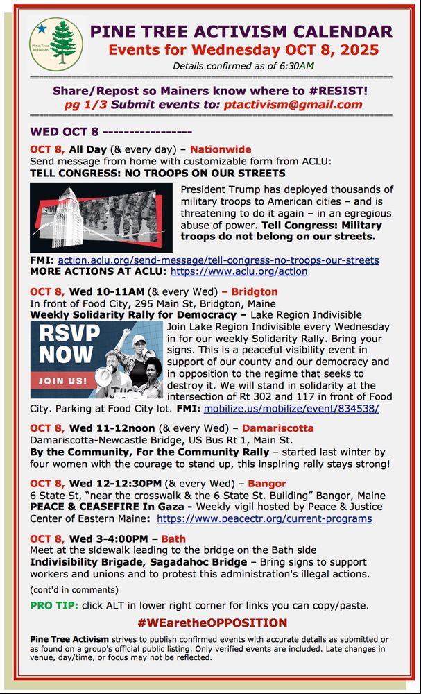 PINE TREE ACTIVISM CALENDAR 
Events for Wednesday OCT 8, 2025
Details confirmed as of 6:30AM

Share/Repost so Mainers know where to #RESIST!  
pg 1/3 Submit events to: ptactivism@gmail.com

WED OCT 8 

OCT 8, All Day (& every day) – Nationwide
Send message from home with customizable form from ACLU:
TELL CONGRESS: NO TROOPS ON OUR STREETS 

President Trump has deployed thousands of military troops to American cities – and is threatening to do it again – in an egregious abuse of power. Tell Congress: Military troops do not belong on our streets.

FMI: action.aclu.org/send-message/tell-congress-no-troops-our-streets 
MORE ACTIONS AT ACLU: https://www.aclu.org/action 

OCT 8, Wed 10-11AM (& every Wed) – Bridgton
In front of Food City, 295 Main St, Bridgton, Maine
Weekly Solidarity Rally for Democracy – Lake Region Indivisible 
Join Lake Region Indivisible every Wednesday in for our weekly Solidarity Rally. Bring your signs. This is a peaceful visibility event in support of our county and our democracy and in opposition to the regime that seeks to destroy it. We will stand in solidarity at the intersection of Rt 302 and 117 in front of Food City. Parking at Food City lot. FMI: mobilize.us/mobilize/event/834538/                     

OCT 8, Wed 11-12noon (& every Wed) – Damariscotta
Damariscotta-Newcastle Bridge, US Bus Rt 1, Main St.
By the Community, For the Community Rally – started last winter by four women with the courage to stand up, this inspiring rally stays strong!

OCT 8, Wed 12-12:30PM (& every Wed) – Bangor
6 State St, “near the crosswalk & the 6 State St. Building” Bangor, Maine
PEACE & CEASEFIRE In Gaza - Weekly vigil hosted by Peace & Justice Center of Eastern Maine:  https://www.peacectr.org/current-programs       

OCT 8, Wed 3-4:00PM – Bath
Meet at the sidewalk leading to the bridge on the Bath side
Indivisibility Brigade, Sagadahoc Bridge – Bring signs to support workers and unions and to protest this administration's illegal actions.

(cont'd in comm…