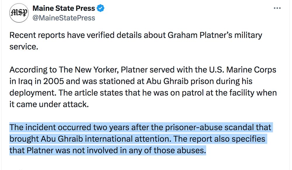 Recent reports have verified details about Graham Platner’s military service. 

According to The New Yorker, Platner served with the U.S. Marine Corps in Iraq in 2005 and was stationed at Abu Ghraib prison during his deployment. The article states that he was on patrol at the facility when it came under attack.

The incident occurred two years after the prisoner-abuse scandal that brought Abu Ghraib international attention. The report also specifies that Platner was not involved in any of those abuses.