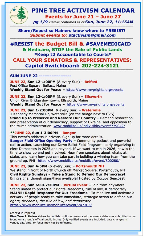 PINE TREE ACTIVISM CALENDAR                          
Events for June 21 – June 27
 pg 1/9 Details confirmed as of Sun, June 22, 11:15AM

Share/Repost so Mainers know where to #RESIST!  
Submit events to: ptactivism@gmail.com 
#RESIST the Budget Bill & #SAVEMEDICAID 
& Medicare, STOP the Sale of Public Lands 
*Keep t2 Accountable to Courts*
CALL YOUR SENATORS & REPRESENTATIVES: 
Capitol Switchboard: 202-224-3121 
============================================================================== 

SUN JUNE 22 ------------------

JUNE 22, Sun 12-1:00PM (& every Sun) – Belfast
Post Office Square, Belfast, Maine
Weekly Stand Out for Peace – https://www.mvprights.org/events    

JUNE 22, Sun 12-1:00PM (& every Sun) – Ellsworth
Union River Bridge downtown, Ellsworth, Maine
Weekly Stand Out for Peace –  https://www.mvprights.org/events

JUNE 22, Sun 1-2:00PM (& every Sun) – Waterville
1 Kennedy Memorial Dr, Waterville (on the bridge next to CVS)
Stand Up to Preserve and Restore Our Country – Demand restoration and preservation of our democracy, support of Ukraine, and opposition to the trump administration: www.mobilize.us/indivisible/event/779042/        

**JUNE 22, Sun 1-3:00PM – Bangor 
This event's address is private. Sign up for more details.
Bangor Field Office Opening Party – Community potluck and powerful call to action. Launching our Down Ballot Field Program—early organizing to elect Democrats in 2025 and beyond. If we want to win in 2026, now is the time to show up and get involved. Hear from speakers about what’s at stake, and learn how you can take part in building a winning team from the ground up. FMI: https://www.mobilize.us/mobilize/event/800280/ 

JUNE 22, Sun 4-5PM (& every Sun) – Portsmouth NH
We stand in front of North Church off Market Square, Portsmouth, NH
Civil Rights Sundays – Take a Stand to Defend Our Democracy!
Bring signs, though signs/flags available! Hosted by Occupy Seacoast

JUNE 22, Sun 6:30-7:30PM – Virtual Event – Join from anywhere
Stand …