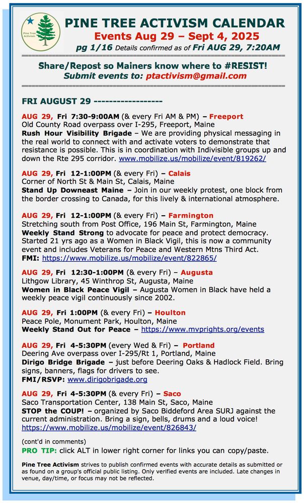 PINE TREE ACTIVISM CALENDAR Events Aug 29 – Sept 4, 2025 pg 1/16 Details confirmed as of Fri AUG 29, 7:20AM Share/Repost so Mainers know where to #RESIST! Submit events to: ptactivism@gmail.com FRI AUGUST 29 ------------------ AUG 29, Fri 7:30-9:00AM (& every Fri AM & PM) – Freeport Old County Road overpass over I-295, Freeport, Maine Rush Hour Visibility Brigade – We are providing physical messaging in the real world to connect with and activate voters to demonstrate that resistance is possible. This is in coordination with Indivisible groups up and down the Rte 295 corridor. www.mobilize.us/mobilize/event/819262/ AUG 29, Fri 12-1:00PM (& every Fri) – Calais Corner of North St & Main St, Calais, Maine Stand Up Downeast Maine – Join in our weekly protest, one block from the border crossing to Canada, for this lively & international atmosphere. AUG 29, Fri 12-1:00PM (& every Fri) – Farmington Stretching south from Post Office, 196 Main St, Farmington, Maine Weekly Stand Strong to advocate for peace and protect democracy. Started 21 yrs ago as a Women in Black Vigil, this is now a community event and includes Veterans for Peace and Western Mtns Third Act. FMI: https://www.mobilize.us/mobilize/event/822865/ AUG 29, Fri 12:30-1:00PM (& every Fri) – Augusta Lithgow Library, 45 Winthrop St, Augusta, Maine Women in Black Peace Vigil – Augusta Women in Black have held a weekly peace vigil continuously since 2002. AUG 29, Fri 1:00PM (& every Fri) – Houlton Peace Pole, Monument Park, Houlton, Maine Weekly Stand Out for Peace – https://www.mvprights.org/events AUG 29, Fri 4-5:30PM (every Wed & Fri) – Portland Deering Ave overpass over I-295/Rt 1, Portland, Maine Dirigo Bridge Brigade – just before Deering Oaks & Hadlock Field. Bring signs, banners, flags for drivers to see. FMI/RSVP: www.dirigobrigade.org AUG 29, Fri 4-5:30PM (& every Fri) – Saco Saco Transportation Center, 138 Main St, Saco, Maine STOP the COUP! – organized by Saco Biddeford Area SURJ again…