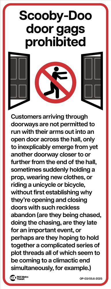 Tall white transit sign with an image of two doors opening at opposite sides of a hallway with a human figure appearing to run between them with a circle-cross "no" symbol. "Scooby-Doo door gags prohibited." Below: "Customers arriving through doorways are not permitted to run with their arms out into an open door across the hall, only to inexplicably emerge from yet another doorway closer or further from the end of the hall, sometimes suddenly holding a prop, wearing new clothes, or riding a unicycle or bicycle, without first establishing why they're opening and closing doors with such reckless abandon (are they being chased, doing the chasing, are they late for an important event, or perhaps are they hoping to hold together a complicated series of plot threads all of which seem to be coming to a climactic end simultaneously, for example.) The bottom footers appear to indicate this is an official sign of the PAX Metro Transit system.