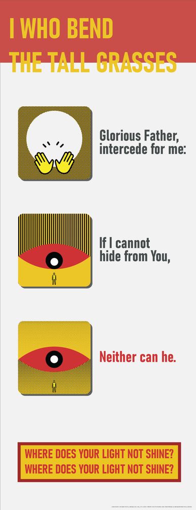 Minimalist safety signage using yellow, red, black, and white. Title: I WHO BEND THE TALL GRASSES.

A white circle is praised with hands. "Glorious Father, intercede for me:"

A massive red eye peers down at a figure. "If I cannot hide from You,"

The eye turned toward the viewer; "Neither can he."

A box reads: WHERE DOES YOUR LIGHT NOT SHINE? WHERE DOES YOUR LIGHT NOT SHINE?
