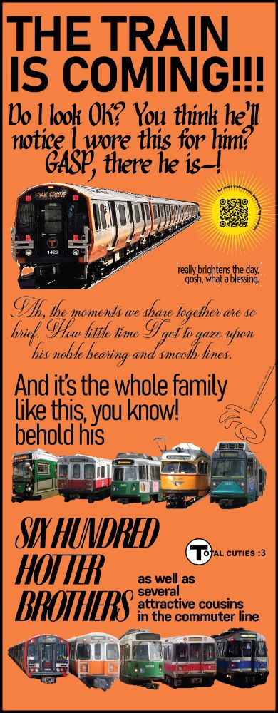 On an orange background a hodgepodge of words, collage'd train images and various decorations. 
"THE TRAIN IS COMING!!!!! Do I look OK? You think he'll notice I wore this for him? GASP, there he is-! (an image of the orange line Boston T train to Oak Grove.) Really brightens the day. Gosh, what a blessing. Ah, the moments we share together are so brief. How little time I get to gaze upon his noble bearing and smooth lines. And it's the whole family like this, you know! Behold his SIX HUNDRED HOTTER BROTHERS as well as several attractive cousins in the commuter line."

A QR code in the upper right links to a "track list" with a QR that directs to frank-oglesby.penny-arcade.com