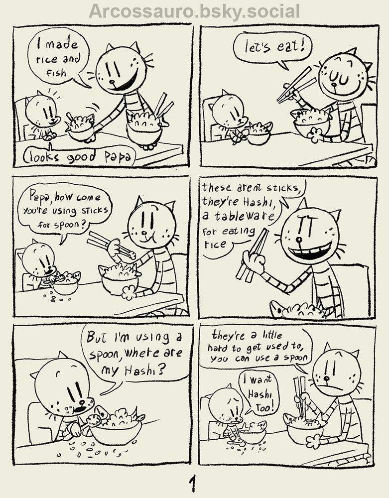 Comic page with Petey the cat and Lil Petey sitting at the table.
First panel Petey places bowls on the table and says "I made rice and fish" Lil Petey says "looks good papa".
Second panel Petey holds hashi and says "let's eat"
Third panel they are eating and Lil Petey asks "Papa, how come you're using sticks for spoon?"
Forth panel Petey says "These aren't sticks, they're hashi, a tableware for eating rice"
Fifth panel Lil Petey is eating and says "But I'm using a spoon, where are my hashi?"
Sixth panel they are at the table and Petey says "they're a little hard to get used to, you can use a spoon" Lil Petey is sad and says "i want hashi too!"