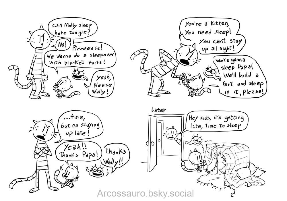 Comic page with Petey the cat, Lil Petey and Molly.
First panel Lil Petey asks "Can Molly sleep here tonight?" Petey says "No!" Lil Petey says "Pleeeease! We wanna do a sleepover with blanket forts! Molly says "yeah, please Wally!"

Second panel Petey says "you're a kitten, you need sleep! You can't stay up all night!" Lil Petey says "we're gonna sleep Papa! We'll build a fort and sleep in it, please!"
Third panel Petey says "...fine, but no staying up late!" Lil Petey and Molly walk away happily, Lil Petey says "yeah! Thanks Papa!" And Molly says "thanks Wally!!"

Forth panel it's later, Petey is looking in through the door, Lil Petey and Molly ate finishing a fort. Petey is saying "hey kids, it's getting late, time to sleep"