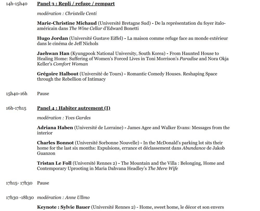 14h-15h40

Panel 3 : Repli / refuge / rempart

modération : Christelle Centi

Marie-Christine Michaud (Université Bretagne Sud) - De la représentation du foyer italo-américain dans The Wine Cellar d’Edward Bonetti

Hugo Jordan (Université Gustave Eiffel) - La maison comme refuge face au monde extérieur dans le cinéma de Jeff Nichols

Jaehwan Han (Kyungpook National University, South Korea) - From Haunted House to Healing Home: Suffering of Women’s Forced Lives in Toni Morrison’s Paradise and Nora Okja Keller’s Comfort Woman

Grégoire Halbout (Université de Tours) - Romantic Comedy Houses. Reshaping Space through the Rebellion of Intimacy

15h40-16h

Pause

16h-17h15

Panel 4 : Habiter autrement (I)

modération : Yves Gardes

Adriana Haben (Université de Lorraine) - James Agee and Walker Evans: Messages from the interior

Charles Bonnot (Université Sorbonne Nouvelle) - In the McDonald’s parking lot sits their home for the last six months: Expulsions, errance et déclassement dans Abundance de Jakob Guanzon

Tristan Le Foll (Université Rennes 2) - The Mountain and the Villa : Belonging, Home and Contemporary Uprooting in Maria Dahvana Headley’s The Mere Wife 

17h15- 17h30

Pause

17h30 -18h30

modération : Anne Ullmo

Keynote : Sylvie Bauer (Université Rennes 2) - Home, sweet home, le décor et son envers
