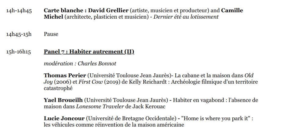 14h-14h45

Carte blanche : David Grellier (artiste, musicien et producteur) and Camille Michel (architecte, plasticien et musicien) - Dernier été au lotissement

14h45-15h

Pause

15h-16h15

Panel 7 : Habiter autrement (II)

modération : Charles Bonnot

Thomas Perier (Université Toulouse Jean Jaurès)- La cabane et la maison dans Old Joy (2006) et First Cow (2019) de Kelly Reichardt : Archéologie filmique d'un territoire catastrophé

Yael Broueilh (Université Toulouse Jean Jaurès) - Habiter en vagabond : l’absence de maison dans Lonesome Traveler de Jack Kerouac

Lucie Joncour (Université de Bretagne Occidentale) - "Home is where you park it" : les véhicules comme réinvention de la maison américaine

16h15

Pot de clôture 