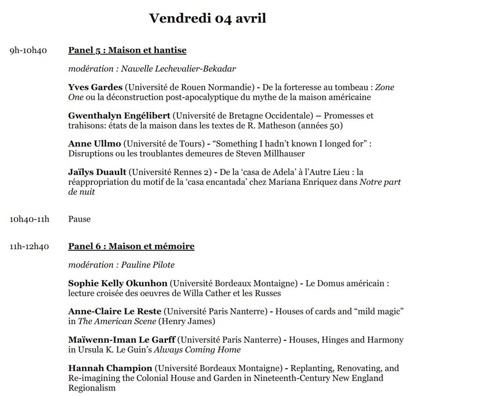 Programme du vendredi 4 avril
9h-10h40

Panel 5 : Maison et hantise

modération : Nawelle Lechevalier-Bekadar

Yves Gardes (Université de Rouen Normandie) - De la forteresse au tombeau : Zone One ou la déconstruction post-apocalyptique du mythe de la maison américaine

Gwenthalyn Engélibert (Université de Bretagne Occidentale) – Promesses et trahisons: états de la maison dans les textes de R. Matheson (années 50)

Anne Ullmo (Université de Tours) - “Something I hadn’t known I longed for” : Disruptions ou les troublantes demeures de Steven Millhauser

Jaïlys Duault (Université Rennes 2) - De la ‘casa de Adela’ à l’Autre Lieu : la réappropriation du motif de la ‘casa encantada’ chez Mariana Enriquez dans Notre part de nuit

10h40-11h

Pause

11h-12h40

Panel 6 : Maison et mémoire

modération : Pauline Pilote

Sophie Kelly Okunhon (Université Bordeaux Montaigne) - Le Domus américain : lecture croisée des oeuvres de Willa Cather et les Russes

Anne-Claire Le Reste (Université Paris Nanterre) - Houses of cards and “mild magic” in The American Scene (Henry James)

Maïwenn-Iman Le Garff (Université Paris Nanterre) - Houses, Hinges and Harmony in Ursula K. Le Guin’s Always Coming Home

Hannah Champion (Université Bordeaux Montaigne) - Replanting, Renovating, and Re-imagining the Colonial House and Garden in Nineteenth-Century New England Regionalism

