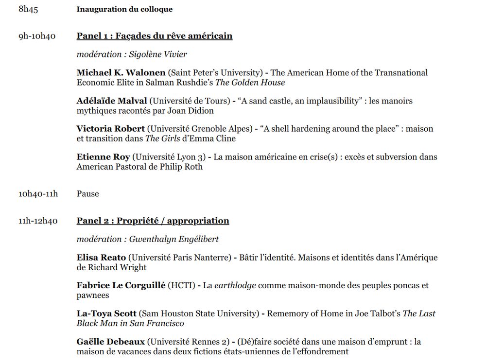Programme du jeudi 3 avril: 
8h45 Inauguration du colloque

9h-10h40

Panel 1 : Façades du rêve américain

modération : Sigolène Vivier

Michael K. Walonen (Saint Peter’s University) - The American Home of the Transnational Economic Elite in Salman Rushdie’s The Golden House

Adélaïde Malval (Université de Tours) - “A sand castle, an implausibility” : les manoirs mythiques racontés par Joan Didion

Victoria Robert (Université Grenoble Alpes) - “A shell hardening around the place” : maison et transition dans The Girls d’Emma Cline

Etienne Roy (Université Lyon 3) - La maison américaine en crise(s) : excès et subversion dans American Pastoral de Philip Roth

10h40-11h

Pause

11h-12h40

Panel 2 : Propriété / appropriation

modération : Gwenthalyn Engélibert

Elisa Reato (Université Paris Nanterre) - Bâtir l’identité. Maisons et identités dans l’Amérique de Richard Wright

Fabrice Le Corguillé (HCTI) - La earthlodge comme maison-monde des peuples poncas et pawnees

La-Toya Scott (Sam Houston State University) - Rememory of Home in Joe Talbot’s The Last Black Man in San Francisco

Gaëlle Debeaux (Université Rennes 2) - (Dé)faire société dans une maison d’emprunt : la maison de vacances dans deux fictions états-uniennes de l’effondrement