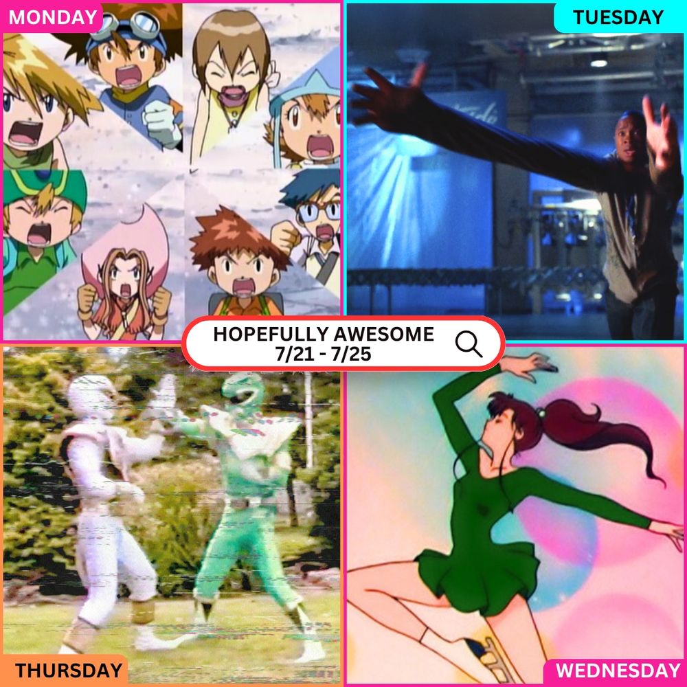 A 2x2 grid showing scenes from four different nostalgic TV shows, each labeled by day of the week:
-Top Left – Monday: A collage of the original DigiDestined characters from Digimon Adventure, all shouting with determined expressions. This panel is outlined in pink with the label “MONDAY.”
-Top Right – Tuesday: A still from Smallville showing Pete Ross, arms extremely outstretched showing off his new stretching ability. This panel is outlined in bright blue and labeled “TUESDAY.”
-Bottom Right – Wednesday: An image of Sailor Jupiter from Sailor Moon ice skating and jumping in mid-air, striking a powerful pose with swirling pastel backgrounds. The panel is pink and labeled “WEDNESDAY.”
-Bottom Left – Thursday: A glitchy VHS-style frame of the Green Ranger and White Ranger from Mighty Morphin Power Rangers mid-fight, evoking retro action and tape distortion. This panel is orange and labeled “THURSDAY.”
-In the center, a white search bar graphic reads: “HOPEFULLY AWESOME 7/21 – 7/25.”
