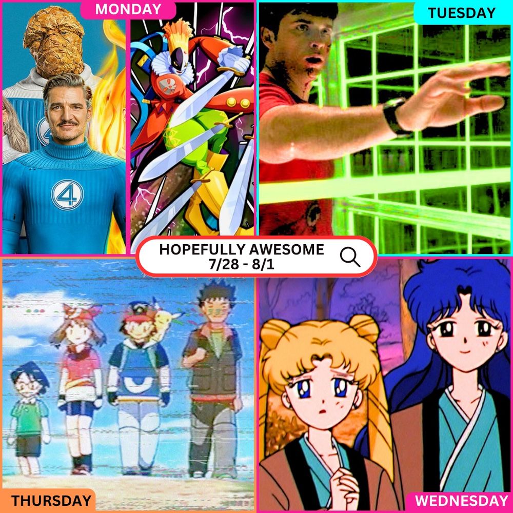 - A colorful weekly promo image for Hopefully Awesome’s streams from 7/28 to 8/1. Each day is labeled with a vibrant banner and associated characters:
	•	Monday: Left panel features Pedro Pascal as Mr. Fantastic alongside The Thing from the new Fantastic Four movie. Right panel shows the Digimon character Piedmon with glowing eyes and multiple weapons.
	•	Tuesday: Clark Kent (Tom Welling) from Smallville is mid-action, surrounded by glowing green grid lines from a kryptonite prison.
	•	Wednesday: Usagi (Sailor Moon) and her mom stand side-by-side, looking solemn in a forest at dusk.
	•	Thursday: The classic Pokémon Advanced cast — Max, May, Ash, Pikachu, and Brock — walk together down a dirt path with a retro VHS-style visual filter.
	•	In the center, a white search bar reads: “HOPEFULLY AWESOME 7/28 – 8/1.”