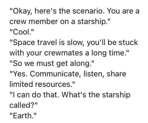 "Okay, here's the scenario. You are a crew member on a starship."

"Cool."

"Space travel is slow, you'll be stuck with your crewmates a long time."

"So we must get along."

"Yes. Communicate, listen, share limited resources."

"I can do that. What's the starship called?"

"Earth."