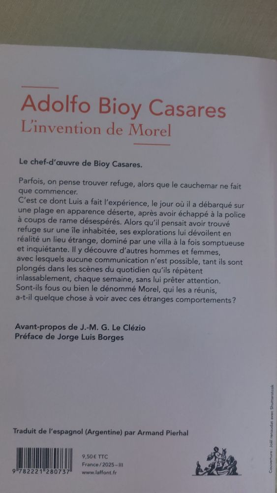 Quatrième de couverture de L'invention de Morel de Adolfo Bioy Casares. On y lit : "Le chef-d'œuvre de Bioy Casares.
Parfois, on pense trouver refuge, alors que le cauchemar ne fait
que commencer.
C'est ce dont Luis a fait l'expérience, le jour où il a débarqué sur une plage en apparence déserte, après avoir échappé à la police à coups de rame désespérés. Alors qu'il pensait avoir trouvé refuge sur une île inhabitée, ses explorations lui dévoilent en réalité un lieu étrange, dominé par une villa à la fois somptueuse et inquiétante. Il y découvre d'autres hommes et femmes, avec lesquels aucune communication n'est possible, tant ils sont plongés dans les scènes du quotidien qu'ils répètent inlassablement, chaque semaine, sans lui prêter attention. Sont-ils fous ou bien le dénommé Morel, qui les a réunis, a-t-il quelque chose à voir avec ces étranges comportements?
Avant-propos de J.-M. G. Le Clézio
Préface de Jorge Luis Borges
Traduit de l'espagnol (Argentine) par Armand Pierhal"