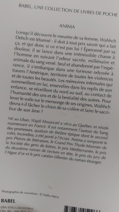 Quatrième de couverture de Anima de Wajdi Mouawad. On y lit : "Lorsqu'il découvre le meurtre de sa femme, Wahhch Debch est tétanisé : il doit à tout prix savoir qui a fait ça, et qui donc si ce n'est pas lui ? Éperonné par sa douleur, il se lance dans une irrémissible chasse à l'homme en suivant l'odeur sacrée, millénaire et animale du sang versé. Seul et abandonné par l'espérance, il s'embarque dans une furieuse odyssée à travers l'Amérique, territoire de toutes les violences et de toutes les beautés. Les mémoires infernales qui sommeillent en lui, ensevelies dans les replis de son enfance, se réveillent du nord au sud, au contact de l'humanité des uns et de la bestialité des autres. Pour lever le voile sur le mensonge de ses origines, Wahhch devra-t-il lâcher le chien de sa colère et faire le sacrifice de son âme ?"
Né au Liban, Wajdi Mouawad a vécu au Québec et réside maintenant en France. Il est notamment l'auteur du Sang des promesses, quatuor de théâtre épique dont le second volet, Incendies, a été porté à l'écran. Anima a remporté le prix Phénix de littérature, le Grand Prix Thyde-Monnier de la Société des gens de lettres, le prix Méditerranée, le prix du deuxième roman de Lecture en tête, le prix du jury de l'Algue d'or et le prix catalan Llibreter du roman étranger."