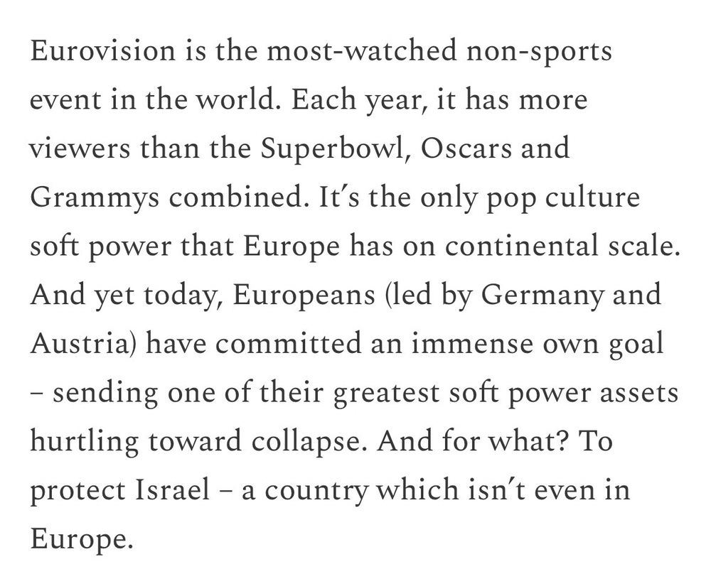 Eurovision is the most-watched non-sports event in the world. Each year, it has more viewers than the Superbowl, Oscars and Grammys combined. It's the only pop culture soft power that Europe has on continental scale.
And yet today, Europeans (led by Germany and Austria) have committed an immense own goal
- sending one of their greatest soft power assets hurtling toward collapse. And for what? To protect Israel - a country which isn't even in Europe.