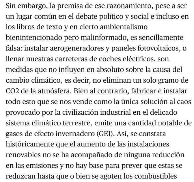 Sin embargo, la premisa de ese razonamiento, pese a ser un lugar común en el debate político y social e incluso en los libros de texto y en cierto ambientalismo bienintencionado pero malinformado, es sencillamente falsa: instalar aerogeneradores y paneles fotovoltaicos, o llenar nuestras carreteras de coches eléctricos, son medidas que no influyen en absoluto sobre la causa del cambio climático, es decir, no eliminan un solo gramo de CO2 de la atmósfera. Bien al contrario, fabricar e instalar todo esto que se nos vende como la única solución al caos provocado por la civilización industrial en el delicado sistema climático terrestre, emite una cantidad notable de gases de efecto invernadero (GEI). Así, se constata históricamente que el aumento de las instalaciones renovables no se ha acompañado de ninguna reducción en las emisiones...
