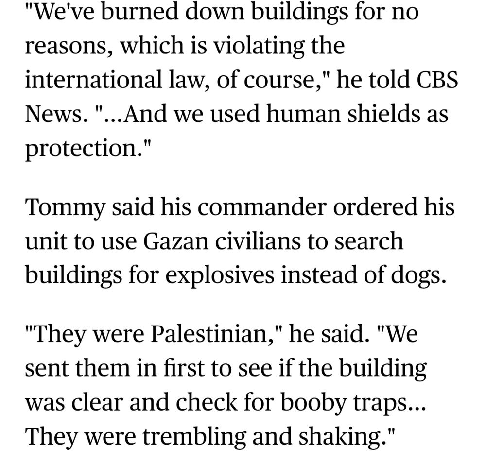 https://www.cbsnews.com/news/israeli-soldier-palestinians-human-shields-gaza/

an IOF 'soldier' recounts him violating international law by burning down buildings and using human shields