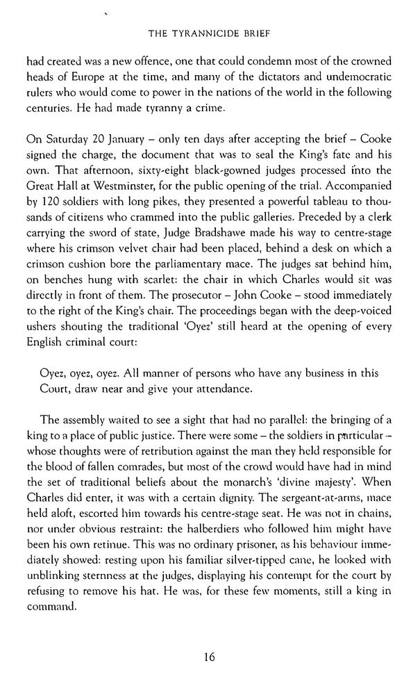 had created was a new offence, one that could condemn most of the crowned heads of Europe at the time, and many of the dictators and undemocratic rulers who would come to power in the nations of the world in the following centuries. He had made tyranny a crime.

On Saturday 20 January — only ten days after accepting the brief — Cooke signed the charge, the document that was to seal the King’s fate and his own. That afternoon, sixty-eight black-gowned judges processed into the Great Hall at Westminster, for the public opening of the trial. Accompanied by 120 soldiers with long pikes, they presented a powerful tableau to thou- sands of citizens who crammed into the public galleries. Preceded by a clerk carrying the sword of state, Judge Bradshawe made his way to centre-stage where his crimson velvet chair had been placed, behind a desk on which a crimson cushion bore the parliamentary mace. The judges sat behind him, on benches hung with scarlet: the chair in which Charles would sit was directly in front of them. The prosecutor — John Cooke — stood immediately to the right of the King’s chair. The proceedings began with the deep-voiced ushers shouting the traditional ‘Oyez’ still heard at the opening of every English criminal court:

  Oyez, oyez, oyez. All manner of persons who have any business in this Court, draw near and give your attendance.

The assembly waited to see a sight that had no parallel: the bringing of a king to a place of public justice. There were some — the soldiers in particular - whose thoughts were of retribution against the man they held responsible for the blood of fallen comrades, but most of the crowd would have had in mind the set of traditional beliefs about the monarch’s ‘divine majesty’. When Charles did enter, it was with a certain dignity. The sergeant-at-arms, mace held aloft, escorted him towards his centre-stage seat. He was not in chains, nor under obvious restraint: the halberdiers who followed him might have been his own retinue…