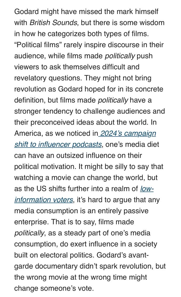 Godard might have missed the mark himself with British Sounds, but there is some wisdom in how he categorizes both types of films.
"Political films" rarely inspire discourse in their audience, while films made politically push viewers to ask themselves difficult and revelatory questions. They might not bring revolution as Godard hoped for in its concrete definition, but films made politically have a stronger tendency to challenge audiences and their preconceived ideas about the world. In America, as we noticed in 2024's campaign shift to influencer podcasts, one's media diet can have an outsized influence on their political motivation. It might be silly to say that watching a movie can change the world, but as the US shifts further into a realm of low-information voters, it's hard to argue that any media consumption is an entirely passive enterprise. That is to say, films made politically, as a steady part of one's media consumption, do exert influence in a society built on electoral politics. Godard's avant-garde documentary didn't spark revolution, but the wrong movie at the wrong time might change someone's vote.