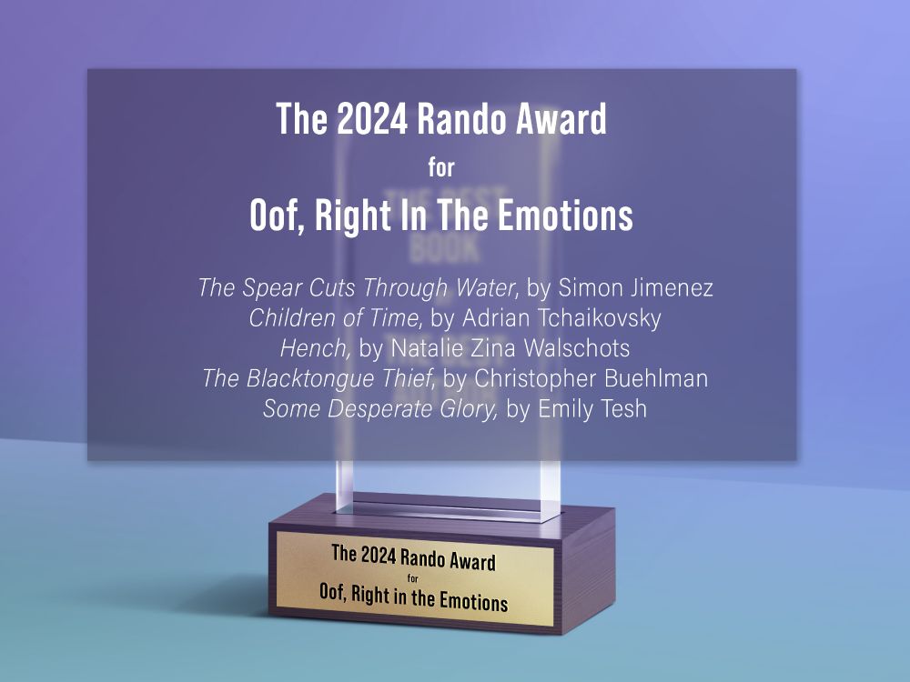 The Rando Award for Oof, Right in the Emotions

The Spear Cuts Through Water, by Simon Jimenez
Children of Time, by @aptshadow.bsky.social
Hench, by @nataliezed.bsky.social
The Blacktongue Thief, by @buehlmeister.bsky.social
Some Desperate Glory, by @emilytesh.net
