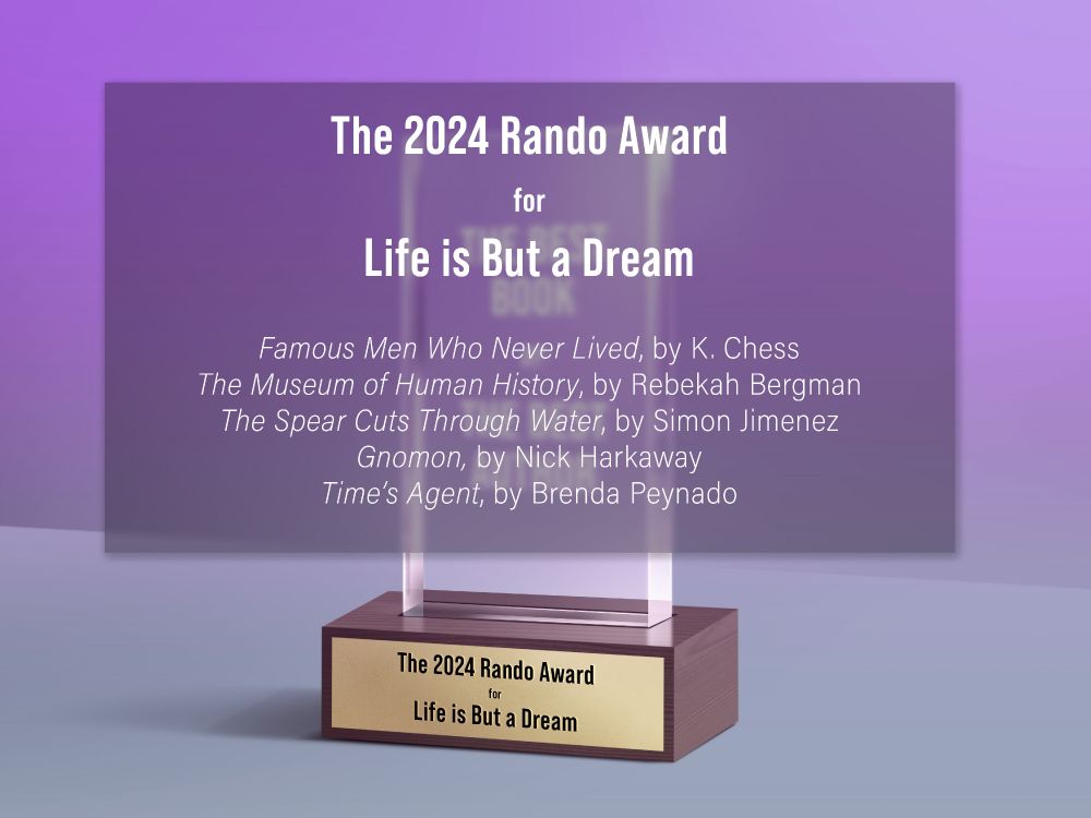The Rando Award for Life is But a Dream

Famous Men Who Never Lived, by K. Chess
The Museum of Human History, by @rebekahbergman.bsky.social
The Spear Cuts Through Water, by Simon Jimenez
Gnomon, by @harkaway.bsky.social 
Time’s Agent, by @brendapeynado.bsky.social