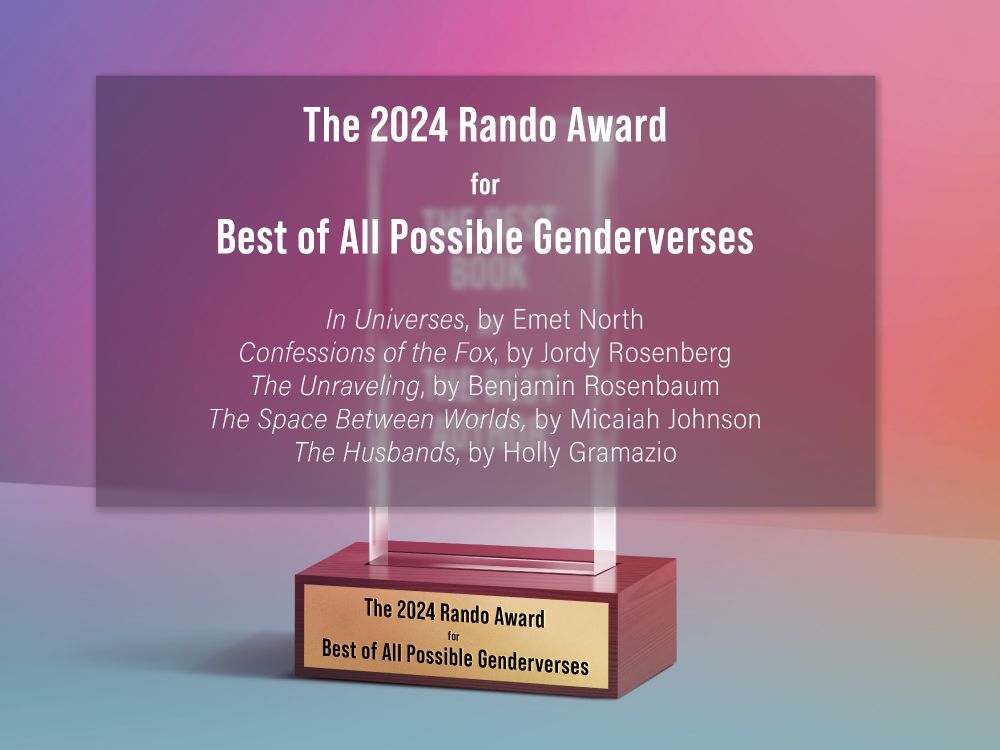 The Rando Award for Best of All Possible Genderverses

In Universes, by @emnorth.bsky.social
Confessions of the Fox, by Jordy Rosenberg
The Unraveling, by @benjaminrosenbaum.com
The Space Between Worlds, by @micaiahjohnson.bsky.social
The Husbands, by @hollygramazio.bsky.social