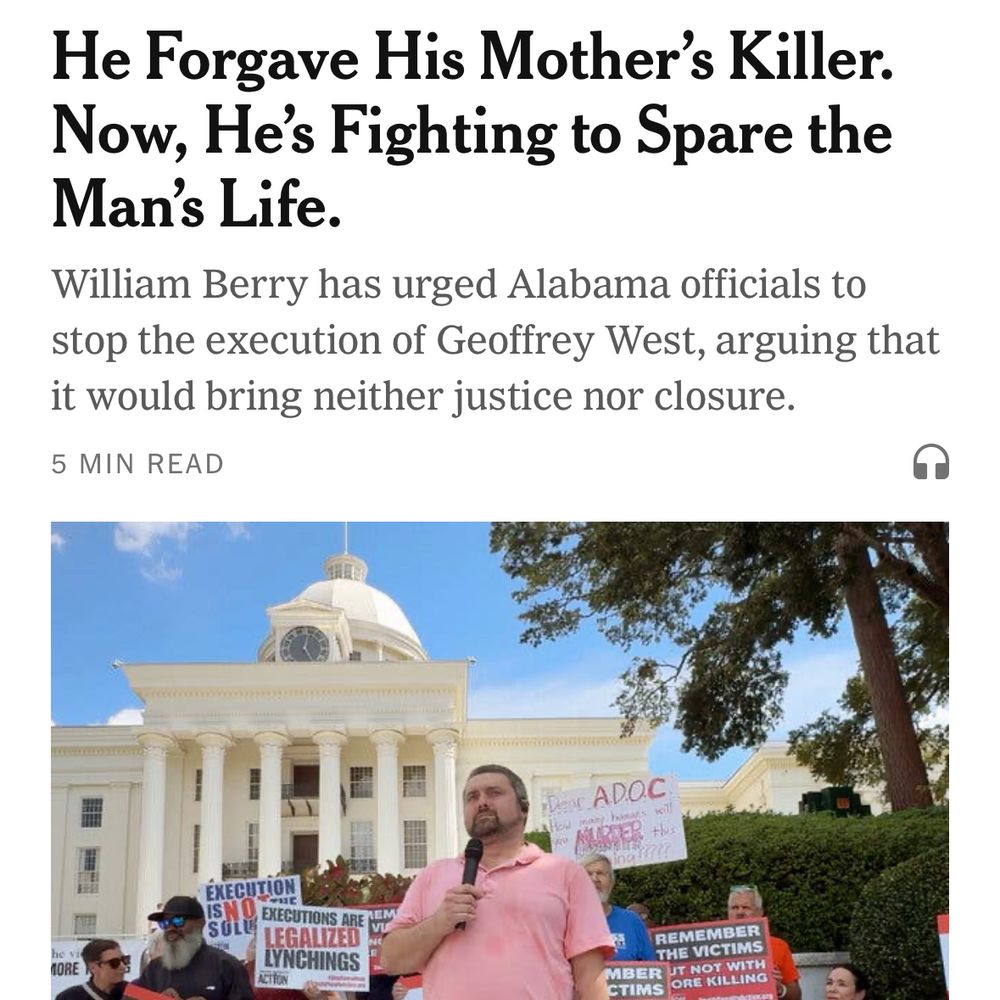 Screenshot from the New York Times mobile 
app; the headline reads “He Forgave His Mother’s Killer. Now He’s Fighting to Spare the Man’s Life” the sub headline is “William Berry has urged Alabama officials to stop the execution of Geoffrey West, arguing that it would bring neither justice nor closure.” There is a photograph of a tall man with gray close-cropped hair and a trim grey goatee and mustache wearing a pink collared t-shirt, khaki pants and black shoes. He is holding a microphone up to his mouth in one hand and has the other hand in his pocket. He is standing in front of a group of demonstrators holding signs that protest against the death penalty, in front of a white building with columns and a rotunda.