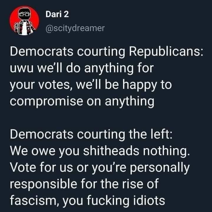 @scitydreamer:

Democrats courting Republicans:
uwu we'll do anything for your votes, we'll be happy to compromise on anything 

Democrats courting the left:
We owe you shitheads nothing. Vote for us or you're personally responsible for the rise of fascism, you fucking idiots 
