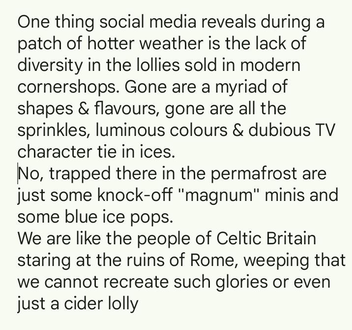 One thing social media reveals during a patch of hotter weather is the lack of diversity in the lollies sold in modern cornershops. Gone are a myriad of shapes & flavours, gone are all the sprinkles, luminous colours & dubious TV character tie in ices. 
No, trapped there in the permafrost are just some knock-off "magnum" minis and some blue ice pops.
We are like the people of Celtic Britain staring at the ruins of Rome, weeping that we cannot recreate such glories or even just a cider lolly 
