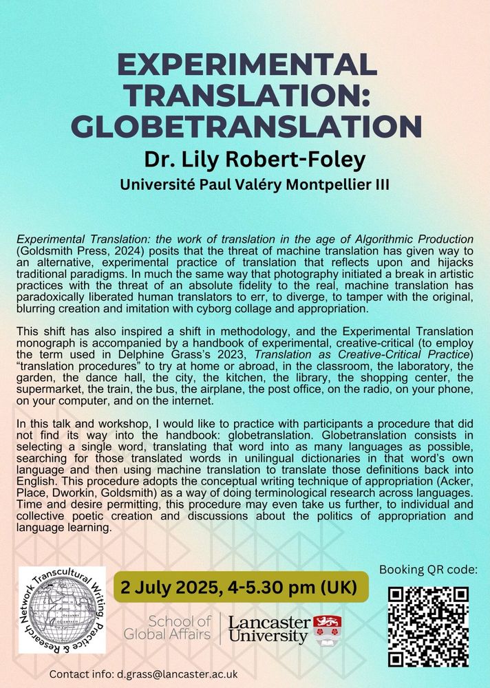 Bright coloured poster with details of workshop with workshop description: Experimental Translation: the work of translation in the age of Algorithmic Production posits that the threat of machine translation has given way to an alternative, experimental practice of translation that reflects upon and hijacks traditional paradigms. In much the same way that photography initiated a break in artistic practices with the threat of an absolute fidelity to the real, machine translation has paradoxically liberated human translators to err, to diverge, to tamper with the original, blurring creation and imitation with cyborg collage and appropriation. This shift has also inspired a shift in methodology, and the Experimental Translation monograph is accompanied by a handbook of experimental, creative-critical (to employ the term used in Delphine Grass’s 2023, Translation as Creative-Critical Practice) “translation procedures” to try at home or abroad, in the classroom, the laboratory, the garden, the dance hall, the city, the kitchen, the library, the shopping center, the supermarket, the train, the bus, the airplane, the post office, on the radio, on your phone, on your computer, and on the internet. In this talk and workshop, I would like to practice with participants a procedure that did not find its way into the handbook: globetranslation. Globetranslation consists in selecting a single word, translating that word into as many languages as possible, searching for those translated words in unilingual dictionaries in that word’s own language & then using machine translation to translate those definitions back into English. This procedure adopts the conceptual writing technique of appropriation (Acker, Place, Dworkin, Goldsmith) as a way of doing terminological research across languages. Time and desire permitting, this procedure may even take us further, to individual and collective poetic creation and discussions about the politics of appropriation and language learning.  
