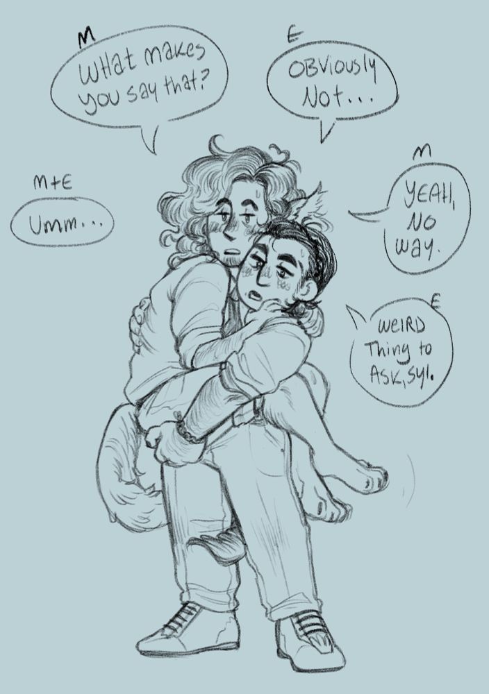 The camera zooms out to show that Matteo is fully tangled around Ellis and in his arms,  Ellis leaning back slightly to support him off the ground. They both try to play casual, unconvincingly, as they say:

Both: Umm...
Matteo: What makes you say that?
Ellis: Obviously not...
Matteo: Yeah, no way.
Ellis: Weird thing to ask, Syl.