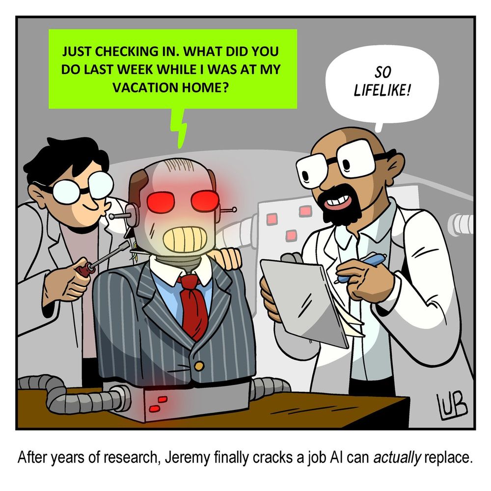 political cartoon where two scientists are working on a boss robot dressed in a suit.  

robot: "just checking in. what did you do last week while I was at my vacation home."
scientist: "so lifelife!"

caption: After years of research, Jeremy finally cracks a job AI can actually replace.
