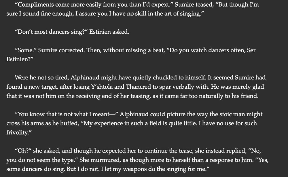 “Compliments come more easily from you than I’d expext.” Sumire teased, “But though I’m sure I sound fine enough, I assure you I have no skill in the art of singing.”

“Don’t most dancers sing?” Estinien asked. 

“Some.” Sumire corrected. Then, without missing a beat, “Do you watch dancers often, Ser Estinien?” 

Were he not so tired, Alphinaud might have quietly chuckled to himself. It seemed Sumire had found a new target, after losing Y’shtola and Thancred to spar verbally with. He was merely glad that it was not him on the receiving end of her teasing, as it came far too naturally to his friend. 

“You know that is not what I meant—” Alphinaud could picture the way the stoic man might cross his arms as he huffed, “My experience in such a field is quite little. I have no use for such frivolity.” 

“Oh?” she asked, and though he expected her to continue the tease, she instead replied, “No, you do not seem the type.” She murmured, as though more to herself than a response to him. “Yes, some dancers do sing. But I do not. I let my weapons do the singing for me.” 