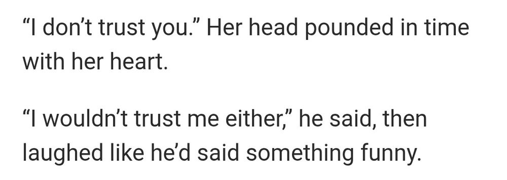 “I don’t trust you.” Her head pounded in time with her heart. 

“I wouldn’t trust me either,” he said, then laughed like he’d said something funny. 