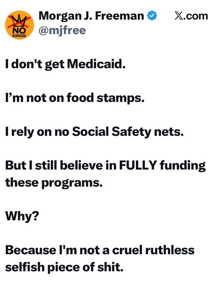 Morgan Freeman on X: 
I don’t get Medicaid. 
I’m not on food stamps. 
I rely on no Social Safety nets.
But I still believe in FULLY funding these programs. 
Why?
Because I’m not a cruel ruthless selfish piece of shit. (Btw not alt text here but it sure felt good to type all that out)