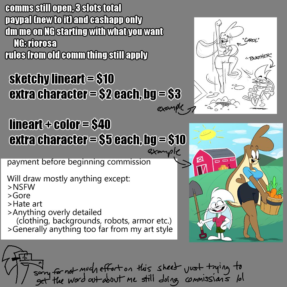 Commissions open, 3 slots total.
PayPal and CashApp are the only payment methods I have
DM me on here or Newgrounds to get one, starting the message with what you would want for it.
Sketchy lineart drawings are $10, with extra characters being $2 each and a background being $3. Clean lineart and color drawings are $40, with extra characters being $5 each and a background being $10. The image provides an example of both sketchy and clean drawings.
I prefer the full payment upfront before I begin working on the commission. I will draw mostly anything except the following:
Not safe for work, gore, hate art, anything too overly detailed such as clothing, armor, elaborate backgrounds, and generally won't stray too far from my current art style.
