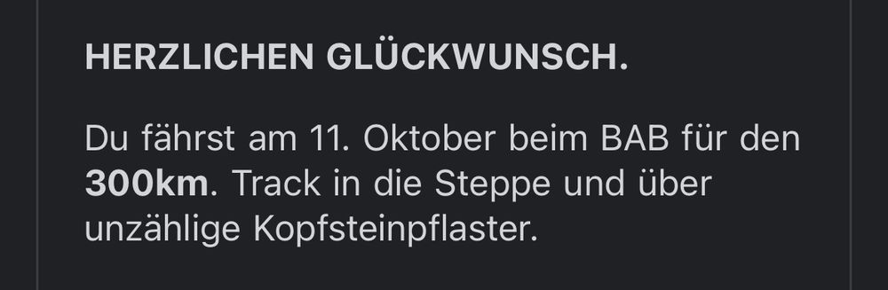 Screenshot (Auszug) einer Mailbenachrichtigung.
Herzlichen Glückwunsch.
Du fährst am 11. Oktober beim BAB für den 300km Track in die Steppe und über unzählige Kopfsteinpflaster.