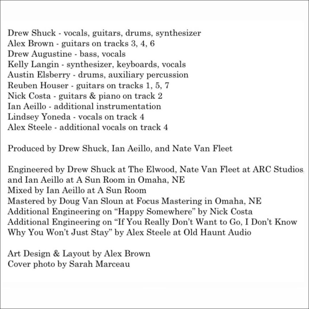 Drew Shuck - vocals, guitars, drums, synthesizer
Alex Brown - guitars on tracks 3, 4, 6
Drew Augustine - bass, vocals
Kelly Langin - synthesizer, keyboards, vocals Austin Elsberry - drums, auxiliary percussion
Reuben Houser - guitars on tracks 1, 5, 7
Nick Costa - guitars & piano on track 2
Ian Aeillo - additional instrumentation
Lindsey Yoneda - vocals on track 4
Alex Steele - additional vocals on track 4
Produced by Drew Shuck, Ian Aeillo, and Nate Van Fleet
Engineered by Drew Shuck at The Elwood, Nate Van Fleet at ARC Studios. and Ian Aeillo at A Sun Room in Omaha, NE Mixed by lan Aeillo at A Sun Room
Mastered by Doug Van Sloun at Focus Mastering in Omaha, NE
Additional Engineering on "Happy Somewhere" by Nick Costa Additional Engineering on "If You Really Don't Want to Go, I Don't Know Why You Won't Just Stay' by Alex Steele at Old Haunt Audio
Art Design & Layout by Alex Brown
Cover photo by Sarah Marceau