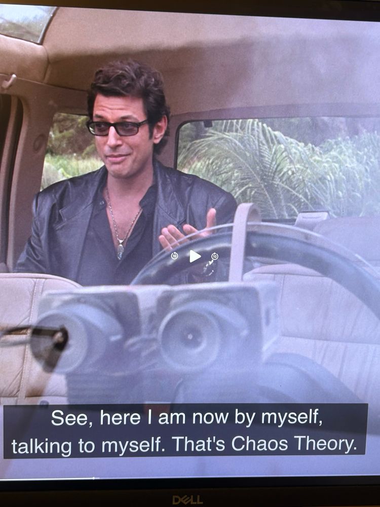 Ian Malcolm (Jeff Goldblum) in Jurassic Park saying "See, here I am now by myself, talking to myself. That's Chaos Theory. "